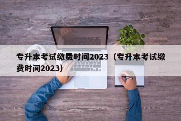 专升本考试缴费时间2023（专升本考试缴费时间2023）