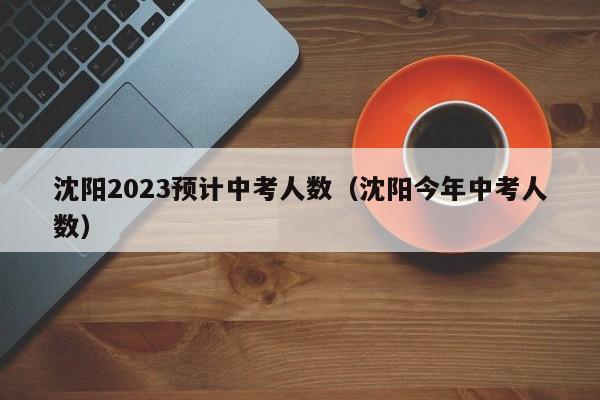 沈阳2023预计中考人数（沈阳今年中考人数）