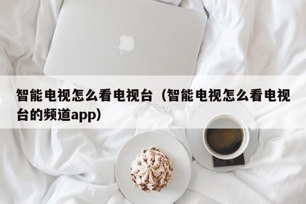 智能电视怎么看电视台（智能电视怎么看电视台的频道app）