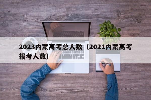 2023内蒙高考总人数（2021内蒙高考报考人数）