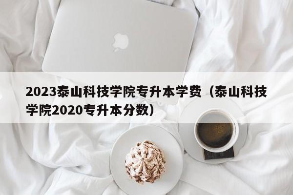 2023泰山科技学院专升本学费（泰山科技学院2020专升本分数）