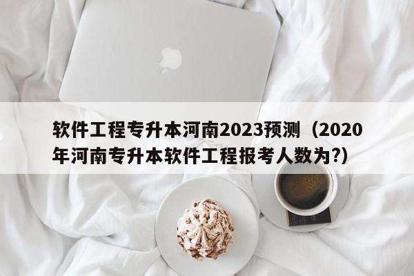 软件工程专升本河南2023预测（2020年河南专升本软件工程报考人数为?）