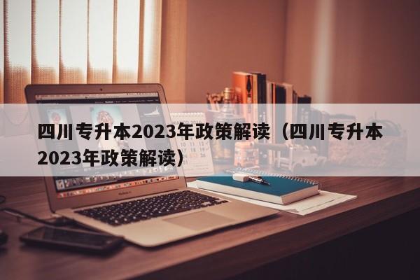 四川专升本2023年政策解读（四川专升本2023年政策解读）