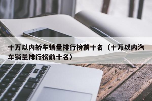 十万以内轿车销量排行榜前十名（十万以内汽车销量排行榜前十名）