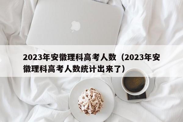 2023年安徽理科高考人数（2023年安徽理科高考人数统计出来了）