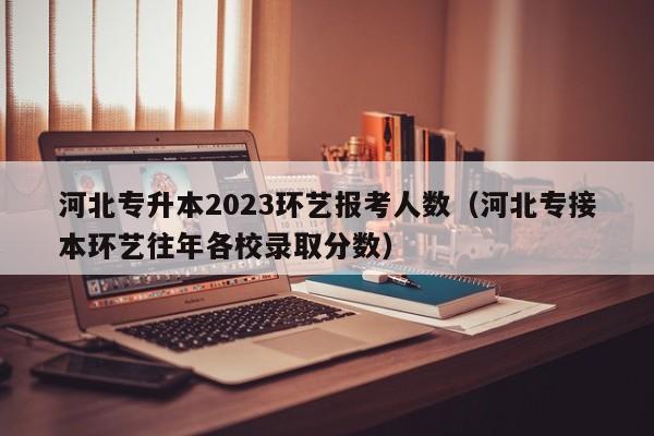 河北专升本2023环艺报考人数（河北专接本环艺往年各校录取分数）