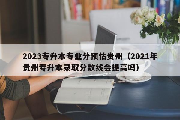 2023专升本专业分预估贵州（2021年贵州专升本录取分数线会提高吗）