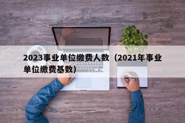 2023事业单位缴费人数（2021年事业单位缴费基数）