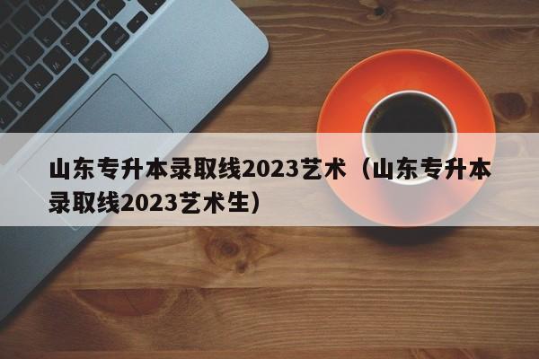 山东专升本录取线2023艺术（山东专升本录取线2023艺术生）