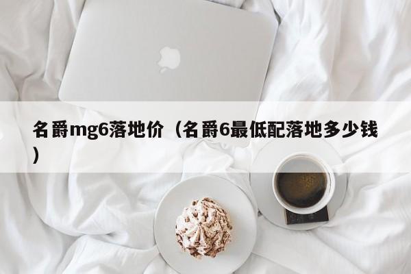 名爵mg6落地价（名爵6最低配落地多少钱）