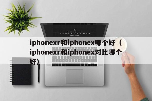 iphonexr和iphonex哪个好（iphonexr和iphonex对比哪个好）