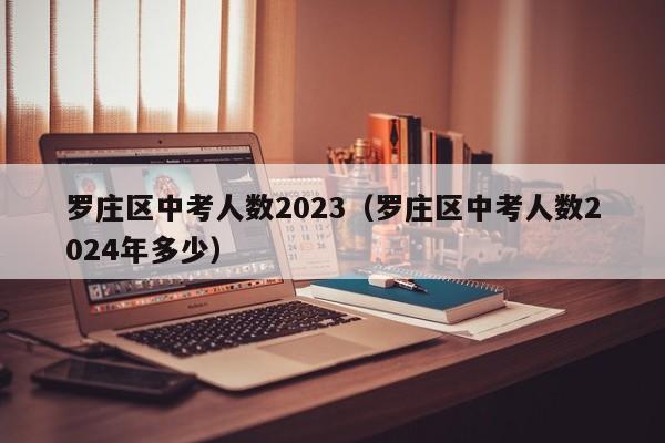 罗庄区中考人数2023（罗庄区中考人数2024年多少）