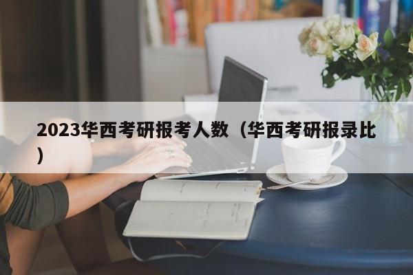 2023华西考研报考人数（华西考研报录比）