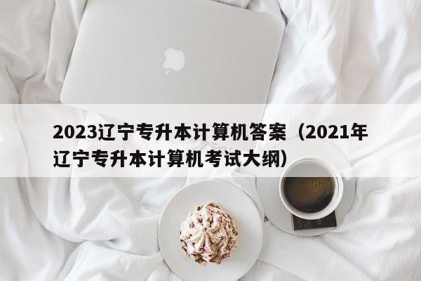 2023辽宁专升本计算机答案（2021年辽宁专升本计算机考试大纲）