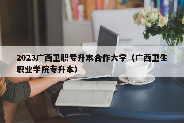 2023广西卫职专升本合作大学（广西卫生职业学院专升本）