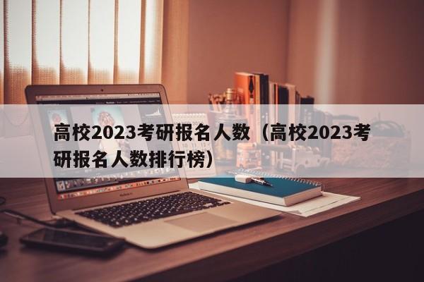 高校2023考研报名人数（高校2023考研报名人数排行榜）