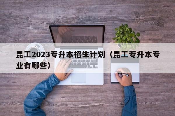 昆工2023专升本招生计划（昆工专升本专业有哪些）