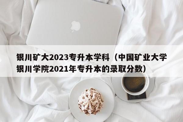 银川矿大2023专升本学科（中国矿业大学银川学院2021年专升本的录取分数）