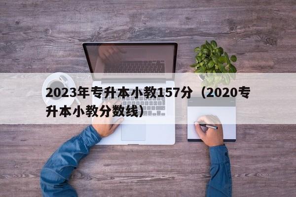 2023年专升本小教157分（2020专升本小教分数线）