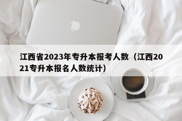 江西省2023年专升本报考人数（江西2021专升本报名人数统计）