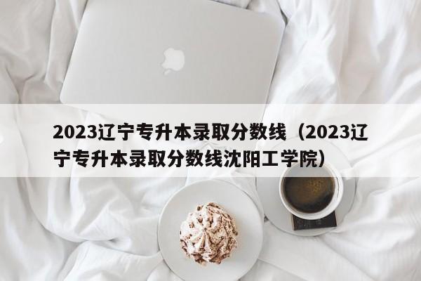 2023辽宁专升本录取分数线（2023辽宁专升本录取分数线沈阳工学院）