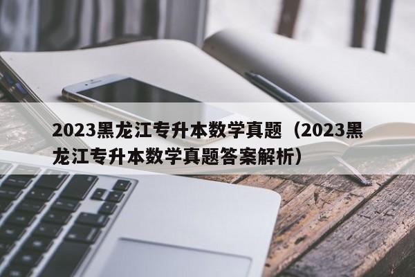 2023黑龙江专升本数学真题（2023黑龙江专升本数学真题答案解析）