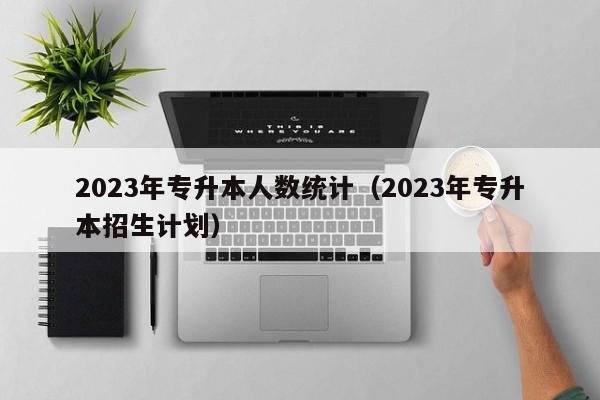 2023年专升本人数统计（2023年专升本招生计划）