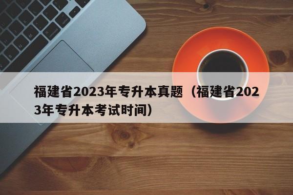 福建省2023年专升本真题（福建省2023年专升本考试时间）