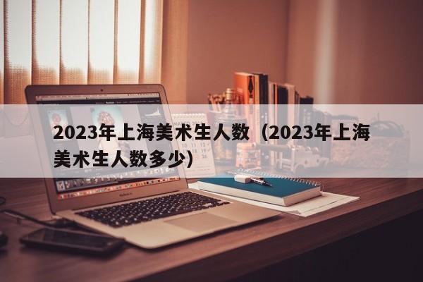 2023年上海美术生人数（2023年上海美术生人数多少）