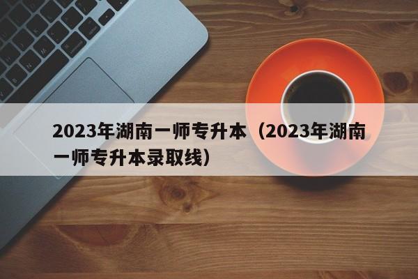 2023年湖南一师专升本（2023年湖南一师专升本录取线）