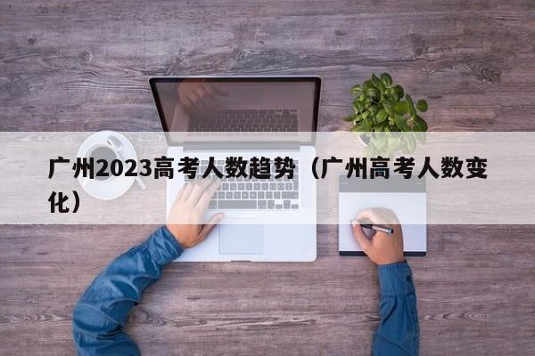 广州2023高考人数趋势（广州高考人数变化）