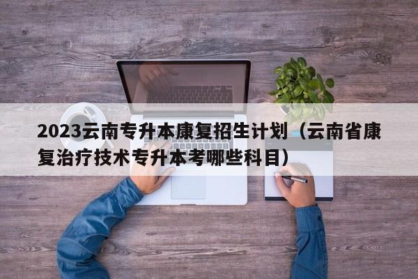 2023云南专升本康复招生计划（云南省康复治疗技术专升本考哪些科目）