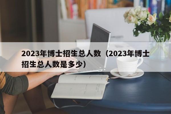 2023年博士招生总人数（2023年博士招生总人数是多少）