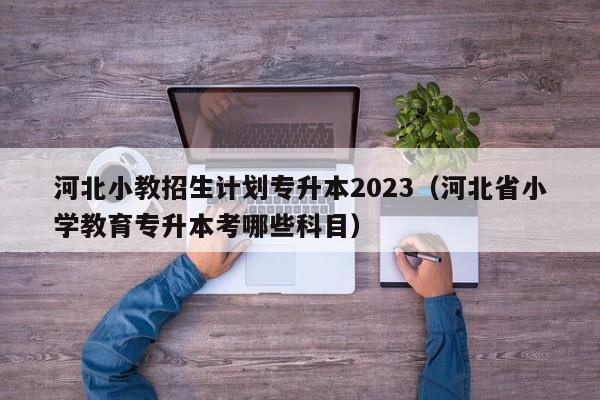 河北小教招生计划专升本2023（河北省小学教育专升本考哪些科目）