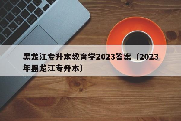 黑龙江专升本教育学2023答案（2023年黑龙江专升本）