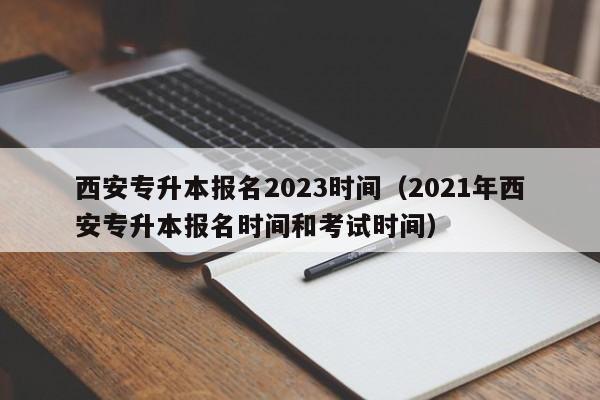 西安专升本报名2023时间（2021年西安专升本报名时间和考试时间）