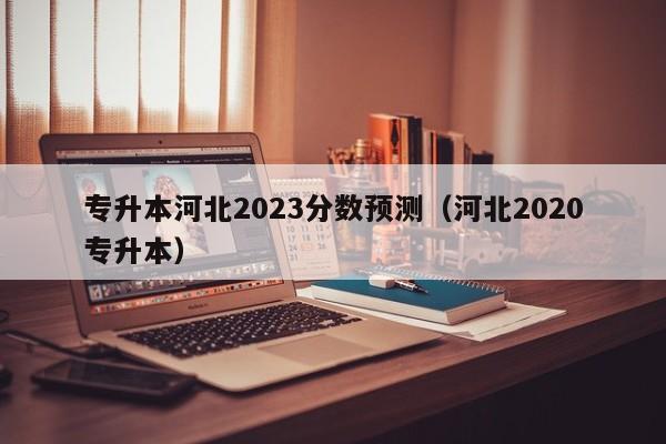 专升本河北2023分数预测（河北2020专升本）