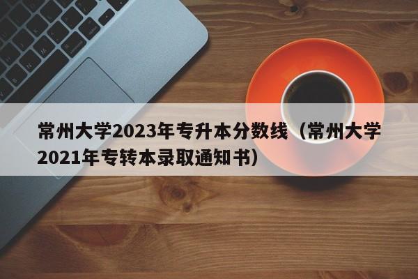 常州大学2023年专升本分数线（常州大学2021年专转本录取通知书）