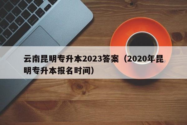 云南昆明专升本2023答案（2020年昆明专升本报名时间）