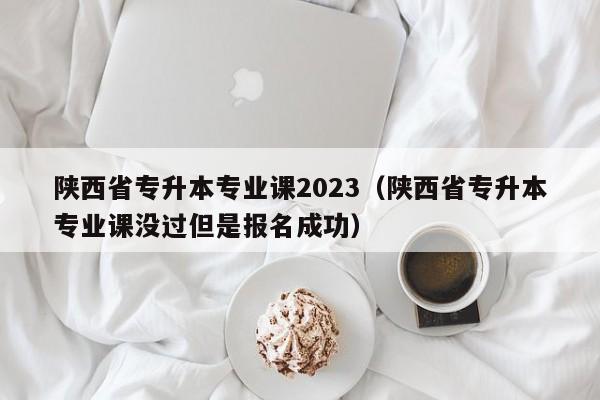 陕西省专升本专业课2023（陕西省专升本专业课没过但是报名成功）