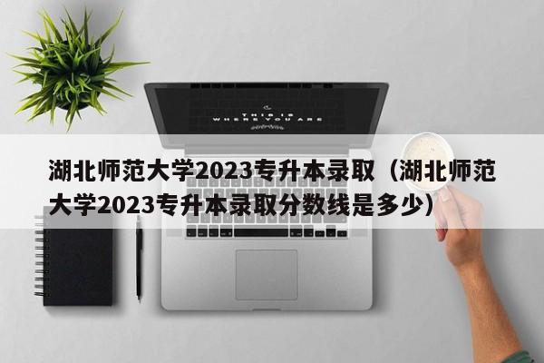 湖北师范大学2023专升本录取（湖北师范大学2023专升本录取分数线是多少）