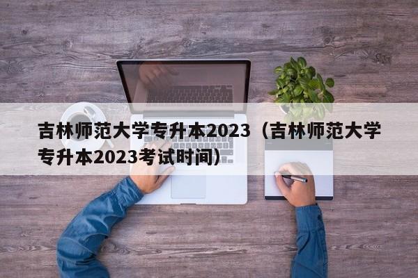 吉林师范大学专升本2023（吉林师范大学专升本2023考试时间）