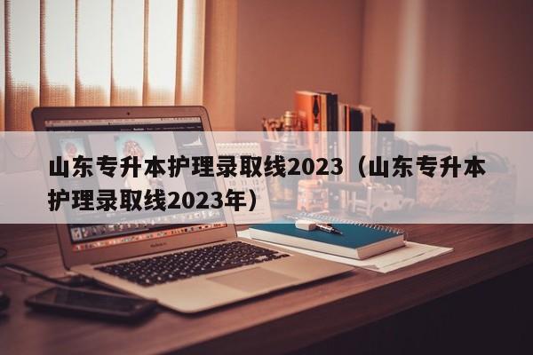 山东专升本护理录取线2023（山东专升本护理录取线2023年）