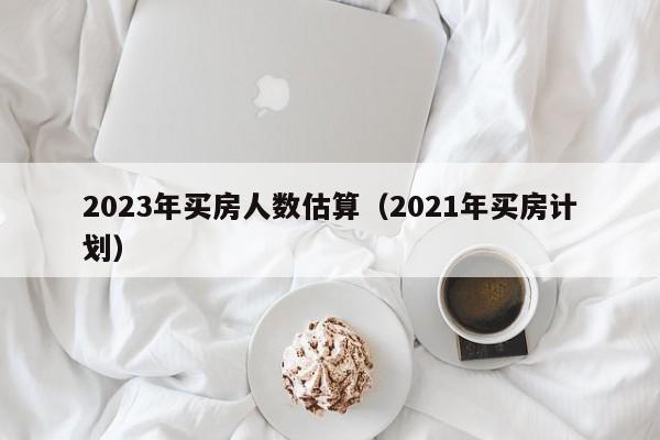 2023年买房人数估算（2021年买房计划）