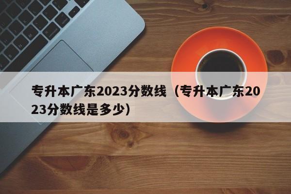 专升本广东2023分数线（专升本广东2023分数线是多少）