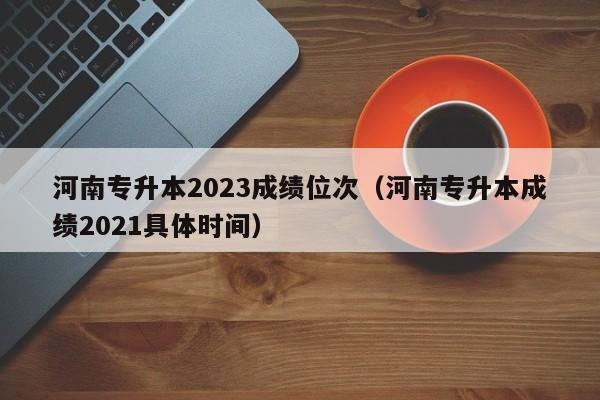 河南专升本2023成绩位次（河南专升本成绩2021具体时间）