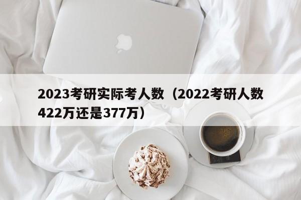 2023考研实际考人数（2022考研人数422万还是377万）