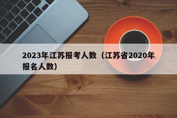 2023年江苏报考人数（江苏省2020年报名人数）