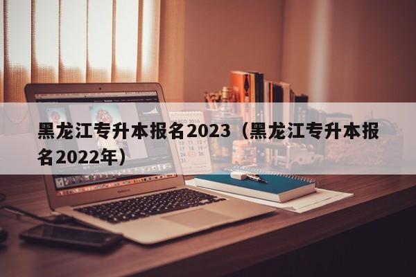 黑龙江专升本报名2023（黑龙江专升本报名2022年）