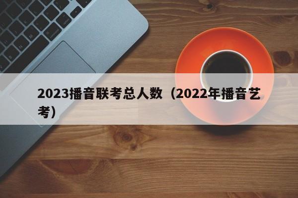 2023播音联考总人数（2022年播音艺考）